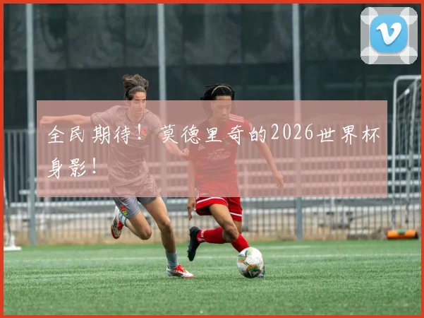 全民期待！莫德里奇的2026世界杯身影！
