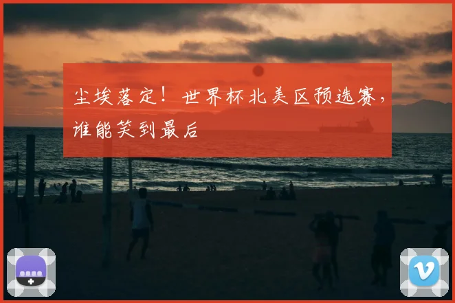 尘埃落定！世界杯北美区预选赛，谁能笑到最后
