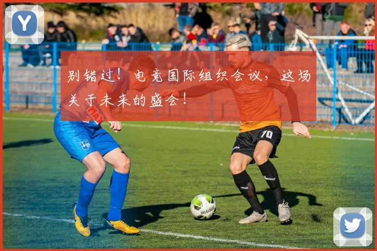 别错过！电竞国际组织会议，这场关于未来的盛会！