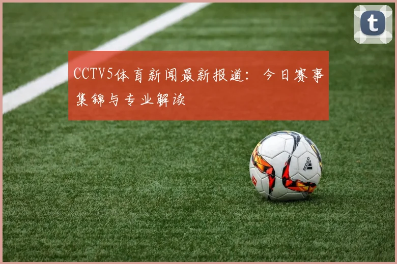 CCTV5体育新闻最新报道：今日赛事集锦与专业解读