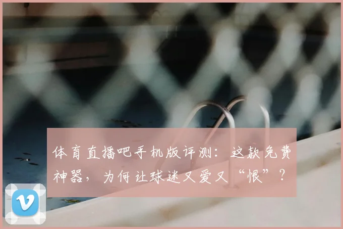 体育直播吧手机版评测：这款免费神器，为何让球迷又爱又“恨”？