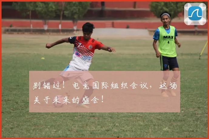别错过！电竞国际组织会议，这场关于未来的盛会！